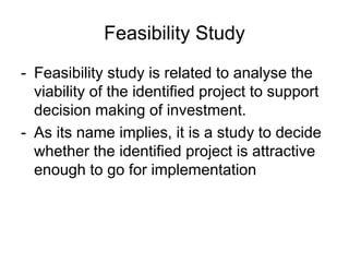 Feasibility Study
- Feasibility study is related to analyse the
viability of the identified project to support
decision making of investment.
- As its name implies, it is a study to decide
whether the identified project is attractive
enough to go for implementation
 
