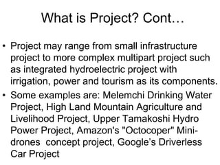 What is Project? Cont…
• Project may range from small infrastructure
project to more complex multipart project such
as integrated hydroelectric project with
irrigation, power and tourism as its components.
• Some examples are: Melemchi Drinking Water
Project, High Land Mountain Agriculture and
Livelihood Project, Upper Tamakoshi Hydro
Power Project, Amazon's "Octocoper" Mini-
drones concept project, Google’s Driverless
Car Project
 
