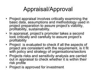 Appraisal/Approval
• Project appraisal involves critically examining the
basic data, assumptions and methodology used in
project preparation to assure project’s viability,
profitability, sustainability.
• In appraisal, project’s promoter takes a second
look critically and carefully to assure project’s
profitability
• Project is evaluated to check if all the aspects of
project are consistent with the requirement, is it fit
with policy and strategy of organisations/sectors
• Projects risks and sensitivity analysis are carried
out in appraisal to check whether it is within their
risk profile
• Project is approved for investment
 