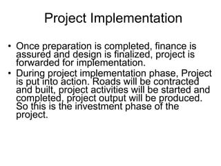 Project Implementation
• Once preparation is completed, finance is
assured and design is finalized, project is
forwarded for implementation.
• During project implementation phase, Project
is put into action. Roads will be contracted
and built, project activities will be started and
completed, project output will be produced.
So this is the investment phase of the
project.
 