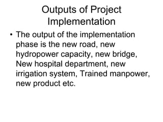 Outputs of Project
Implementation
• The output of the implementation
phase is the new road, new
hydropower capacity, new bridge,
New hospital department, new
irrigation system, Trained manpower,
new product etc.
 