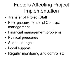 Factors Affecting Project
Implementation
• Transfer of Project Staff
• Poor procurement and Contract
management
• Financial management problems
• Political pressures
• Scope changes
• Local support
• Regular monitoring and control etc.
 