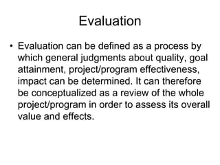 Evaluation
• Evaluation can be defined as a process by
which general judgments about quality, goal
attainment, project/program effectiveness,
impact can be determined. It can therefore
be conceptualized as a review of the whole
project/program in order to assess its overall
value and effects.
 