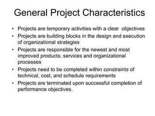 General Project Characteristics
• Projects are temporary activities with a clear objectives
• Projects are building blocks in the design and execution
of organizational strategies
• Projects are responsible for the newest and most
improved products, services and organizational
processes
• Projects need to be completed within constraints of
technical, cost, and schedule requirements
• Projects are terminated upon successful completion of
performance objectives.
 
