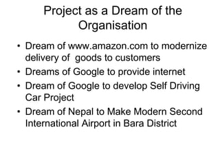 Project as a Dream of the
Organisation
• Dream of www.amazon.com to modernize
delivery of goods to customers
• Dreams of Google to provide internet
• Dream of Google to develop Self Driving
Car Project
• Dream of Nepal to Make Modern Second
International Airport in Bara District
 