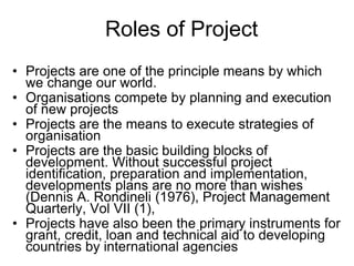 Roles of Project
• Projects are one of the principle means by which
we change our world.
• Organisations compete by planning and execution
of new projects
• Projects are the means to execute strategies of
organisation
• Projects are the basic building blocks of
development. Without successful project
identification, preparation and implementation,
developments plans are no more than wishes
(Dennis A. Rondineli (1976), Project Management
Quarterly, Vol VII (1),
• Projects have also been the primary instruments for
grant, credit, loan and technical aid to developing
countries by international agencies
 