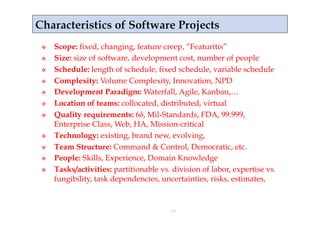     Scope: fixed, changing, feature creep, “Featuritis”
    Size: size of software, development cost, number of people
    Schedule: length of schedule, fixed schedule, variable schedule
    Complexity: Volume Complexity, Innovation, NPD
    Development Paradigm: Waterfall, Agile, Kanban,…
    Location of teams: collocated, distributed, virtual
    Quality requirements: 6δ, Mil-Standards, FDA, 99.999,
     Enterprise Class, Web, HA, Mission-critical
    Technology: existing, brand new, evolving,
    Team Structure: Command & Control, Democratic, etc.
    People: Skills, Experience, Domain Knowledge
    Tasks/activities: partitionable vs. division of labor, expertise vs.
     fungibility, task dependencies, uncertainties, risks, estimates,


                                        18
 