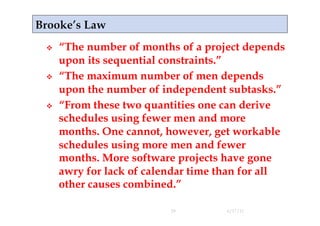     “The number of months of a project depends
     upon its sequential constraints.”
    “The maximum number of men depends
     upon the number of independent subtasks.”
    “From these two quantities one can derive
     schedules using fewer men and more
     months. One cannot, however, get workable
     schedules using more men and fewer
     months. More software projects have gone
     awry for lack of calendar time than for all
     other causes combined.”

                          29        4/17/11
 
