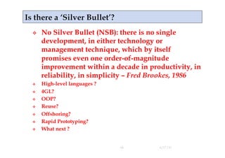     No Silver Bullet (NSB): there is no single
     development, in either technology or
     management technique, which by itself
     promises even one order-of-magnitude
     improvement within a decade in productivity, in
     reliability, in simplicity – Fred Brookes, 1986
    High-level languages ?
    4GL?
    OOP?
    Reuse?
    Offshoring?
    Rapid Prototyping?
    What next ?


                              44       4/17/11
 