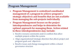     Program Management is centralized coordinated
     management of a program to achieve program’s
     strategic objectives and benefits that are not available
     from managing the sub-projects individually
    Program Management focuses on the project
     interdependencies and helps to determine the
     optimal approach for managing them. Action related
     to these interdependencies may include:
       Resolve resource constraints and/or conflicts that affect
        multiple projects within the system
       Align organizational/strategic direction that affects project and
        program goals and objectives
       Resolve issues and change management within a shared
        governance structure
 