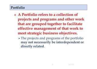     A Portfolio refers to a collection of
     projects and programs and other work
     that are grouped together to facilitate
     effective management of that work to
     meet strategic business objectives.
       The
          projects and programs of the portfolio
      may not necessarily be interdependent or
      directly related.




                          11         4/17/11
 