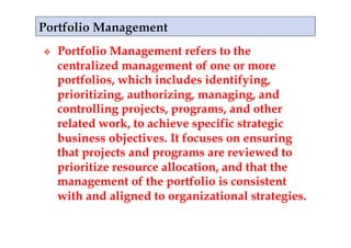     Portfolio Management refers to the
     centralized management of one or more
     portfolios, which includes identifying,
     prioritizing, authorizing, managing, and
     controlling projects, programs, and other
     related work, to achieve specific strategic
     business objectives. It focuses on ensuring
     that projects and programs are reviewed to
     prioritize resource allocation, and that the
     management of the portfolio is consistent
     with and aligned to organizational strategies.
 