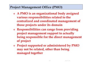     A PMO is an organizational body assigned
     various responsibilities related to the
     centralized and coordinated management of
     those projects under its domain
    Responsibilities can range from providing
     project management support to actually
     being responsible for the direct management
     of project
    Project supported or administered by PMO
     may not be related, other than being
     managed together

                          15         4/17/11
 