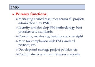     Primary functions:
       Managing    shared resources across all projects
        administered by PMO
       Identify and develop PM methodology, best
        practices and standards
       Coaching, mentoring, training and oversight
       Monitor compliance with PM standard
        policies, etc.
       Develop and manage project policies, etc.
       Coordinate communication across projects
 