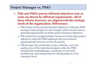     PMs and PMOs pursue different objectives and, as
     such, are driven by different requirements. All of
     these efforts, however, are aligned with the strategic
     needs of the organization. Differences:
       PM focuses on the specified project objectives, while the PMO
        manages major program scope changes which may be seen as
        potential opportunities to better achieve business objectives
       PM controls the assigned project resources to best meet project
        objectives while the PMO optimizes the use of shared
        organizational resources across all projects
       PM manages the constraints (scope, schedule, cost, and
        quality, etc.) of the individual projects while the PMO
        manages the methodologies, standards, overall risk/
        productivity, and independencies among projects at the
        enterprise level

                                     17              4/17/11
 