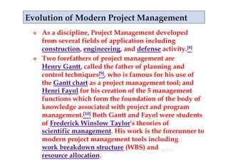     As a discipline, Project Management developed
     from several fields of application including
     construction, engineering, and defense activity.[8]
    Two forefathers of project management are
     Henry Gantt, called the father of planning and
     control techniques[9], who is famous for his use of
     the Gantt chart as a project management tool; and
     Henri Fayol for his creation of the 5 management
     functions which form the foundation of the body of
     knowledge associated with project and program
     management.[10] Both Gantt and Fayol were students
     of Frederick Winslow Taylor's theories of
     scientific management. His work is the forerunner to
     modern project management tools including
     work breakdown structure (WBS) and 4/17/11
                                18
     resource allocation.
 