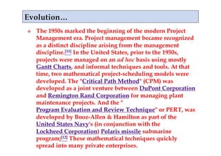     The 1950s marked the beginning of the modern Project
     Management era. Project management became recognized
     as a distinct discipline arising from the management
     discipline.[11] In the United States, prior to the 1950s,
     projects were managed on an ad hoc basis using mostly
     Gantt Charts, and informal techniques and tools. At that
     time, two mathematical project-scheduling models were
     developed. The "Critical Path Method" (CPM) was
     developed as a joint venture between DuPont Corporation
     and Remington Rand Corporation for managing plant
     maintenance projects. And the "
     Program Evaluation and Review Technique" or PERT, was
     developed by Booz-Allen & Hamilton as part of the
     United States Navy's (in conjunction with the
     Lockheed Corporation) Polaris missile submarine
     program;[12] These mathematical techniques quickly
     spread into many private enterprises.
 