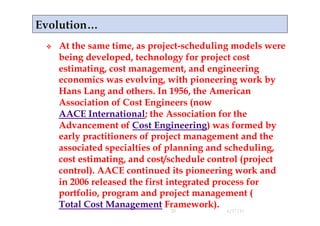    At the same time, as project-scheduling models were
     being developed, technology for project cost
     estimating, cost management, and engineering
     economics was evolving, with pioneering work by
     Hans Lang and others. In 1956, the American
     Association of Cost Engineers (now
     AACE International; the Association for the
     Advancement of Cost Engineering) was formed by
     early practitioners of project management and the
     associated specialties of planning and scheduling,
     cost estimating, and cost/schedule control (project
     control). AACE continued its pioneering work and
     in 2006 released the first integrated process for
     portfolio, program and project management (
     Total Cost Management Framework).
                              20          4/17/11
 