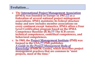     The International Project Management Association
     (IPMA) was founded in Europe in 1967,[13] as a
     federation of several national project management
     associations. IPMA maintains its federal structure
     today and now includes member associations on
     every continent except Antarctica. IPMA offers a Four
     Level Certification program based on the IPMA
     Competence Baseline (ICB).[14] The ICB covers
     technical competences, contextual competences, and
     behavioral competences.
    In 1969, the Project Management Institute (PMI) was
     formed in the USA.[15] PMI publishes
     A Guide to the Project Management Body of
     Knowledge (PMBOK Guide), which describes project
     management practices that are common to "most
     projects, most of the time."
 