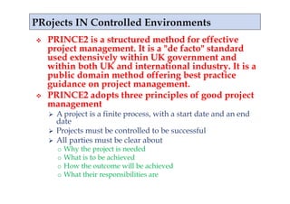     PRINCE2 is a structured method for effective
     project management. It is a "de facto" standard
     used extensively within UK government and
     within both UK and international industry. It is a
     public domain method offering best practice
     guidance on project management.
    PRINCE2 adopts three principles of good project
     management
       A project is a finite process, with a start date and an end
        date
       Projects must be controlled to be successful
       All parties must be clear about
          o  Why the project is needed
          o  What is to be achieved
          o  How the outcome will be achieved
          o  What their responsibilities are
 
