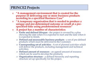    “A management environment that is created for the
     purpose of delivering one or more business products
     according to a specified Business Case”
    “A temporary organisation that is needed to produce a
     unique and pre-determined outcome or result at a pre-
     specified time using predetermined resources”
    A project has a number of characteristics:
         Finite and defined lifespan - the project is covered by a plan
          showing the date when it is expected to start and the date when it
          is expected to finish;
         Defined and measurable business products - a set of pre-defined
          products which must be delivered to the Customer;
         Corresponding set of activities - A set of planned activities which
          will deliver the products, including management and technical
          activities;
         Defined amount of resources - an agreed amount of resource
          which can be used to develop the products;
         Organization structure - a defined hierarchy and reporting
          structure set up specifically for the project.
 