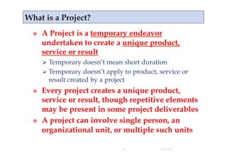     A Project is a temporary endeavor
     undertaken to create a unique product,
     service or result
       Temporary    doesn’t mean short duration
       Temporary doesn’t apply to product, service or
        result created by a project
    Every project creates a unique product,
     service or result, though repetitive elements
     may be present in some project deliverables
    A project can involve single person, an
     organizational unit, or multiple such units

                                3           4/17/11
 