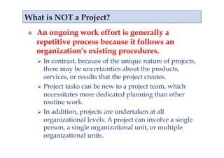     An ongoing work effort is generally a
     repetitive process because it follows an
     organization’s existing procedures.
       In contrast, because of the unique nature of projects,
        there may be uncertainties about the products,
        services, or results that the project creates.
       Project tasks can be new to a project team, which
        necessitates more dedicated planning than other
        routine work.
       In addition, projects are undertaken at all
        organizational levels. A project can involve a single
        person, a single organizational unit, or multiple
        organizational units.
 