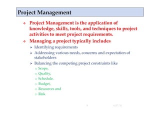     Project Management is the application of
     knowledge, skills, tools, and techniques to project
     activities to meet project requirements.
    Managing a project typically includes
       Identifying requirements
       Addressing various needs, concerns and expectation of
        stakeholders
       Balancing the competing project constraints like
          o  Scope,
          o  Quality,
          o  Schedule,
          o  Budget,
          o  Resources and
          o  Risk


                                    8              4/17/11
 