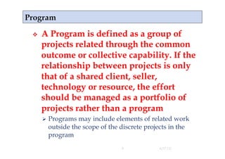     A Program is defined as a group of
     projects related through the common
     outcome or collective capability. If the
     relationship between projects is only
     that of a shared client, seller,
     technology or resource, the effort
     should be managed as a portfolio of
     projects rather than a program
       Programsmay include elements of related work
      outside the scope of the discrete projects in the
      program
                               9            4/17/11
 