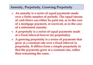     An annuity is a series of equal payments made
     over a finite number of periods. The equal stream
     of cash flows can either be paid out, as in the case
     of a mortgage payment, or received, as in the case
     of a retirement annuity.
    A perpetuity is a series of equal payments made
     at a fixed interval forever (in perpetuity).
    A growing perpetuity is a series of payments that
     grow at a constant rate over a fixed interval in
     perpetuity. It differs from a simple perpetuity in
     that the payments grow at a constant rate, rather
     than remaining the same.
 