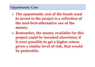     The opportunity cost of the funds used
     to invest in the project is a reflection of
     the next-best-alternative use of the
     money.
    Remember, the money available for this
     project could be invested elsewhere; if
     it were possible to get a higher return
     given a similar level of risk, that would
     be preferable.
 