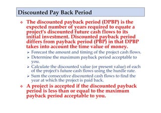     The discounted payback period (DPBP) is the
     expected number of years required to equate a
     project's discounted future cash flows to its
     initial investment. Discounted payback period
     differs from payback period (PBP) in that DPBP
     takes into account the time value of money.
       Forecast the amount and timing of the project cash flows.
       Determine the maximum payback period acceptable to
        you.
       Calculate the discounted value (or present value) of each
        of the project's future cash flows using the hurdle rate.
       Sum the consecutive discounted cash flows to find the
        year at which the project is paid back.
    A project is accepted if the discounted payback
     period is less than or equal to the maximum
     payback period acceptable to you.
 