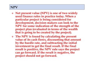     Net present value (NPV) is one of two widely
     used finance rules in practice today. When a
     particular project is being considered for
     development, decision makers can look to the
     NPV for some indication of the strength of the
     project plan (evaluated in terms of the wealth
     that is going to be created by the project).
    The NPV is found by calculating the present
     value of its cash flows, discounting that amount
     by the hurdle rate, and subtracting the initial
     investment to get the final result. If the final
     result is positive, the NPV rule says the project
     can go forward. If the result is negative, the
     project should not go forward.
 