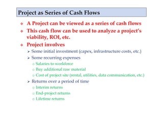     A Project can be viewed as a series of cash flows
    This cash flow can be used to analyze a project’s
     viability, ROI, etc.
    Project involves
       Some initial investment (capex, infrastructure costs, etc.)
       Some recurring expenses
          o  Salaries to workforce
          o  Buy additional raw material
          o  Cost of project site (rental, utilities, data communication, etc.)
         Returns over a period of time
          o  Interim returns
          o  End-project returns
          o  Lifetime returns
 