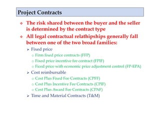     The risk shared between the buyer and the seller
     is determined by the contract type
    All legal contractual relathipships generally fall
     between one of the two broad families:
         Fixed price
          o  Firm fixed price contracts (FFP)
          o  Fixed price incentive fee contract (FPIF)
          o  Ficed price with economic price adjustment control (FP-EPA)
         Cost reimbursable
          o  Cost Plus Fixed Fee Contracts (CPFF)
          o  Cost Plus Incentive Fee Contracts (CPIF)
          o  Cost Plus Award Fee Contracts (CPAF)
         Time and Material Contracts (T&M)
 