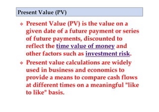    Present Value (PV) is the value on a
     given date of a future payment or series
     of future payments, discounted to
     reflect the time value of money and
     other factors such as investment risk.
    Present value calculations are widely
     used in business and economics to
     provide a means to compare cash flows
     at different times on a meaningful "like
     to like" basis.
 