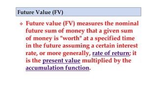     Future value (FV) measures the nominal
     future sum of money that a given sum
     of money is "worth" at a specified time
     in the future assuming a certain interest
     rate, or more generally, rate of return; it
     is the present value multiplied by the
     accumulation function.
 