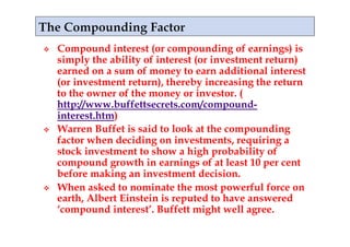     Compound interest (or compounding of earnings) is
     simply the ability of interest (or investment return)
     earned on a sum of money to earn additional interest
     (or investment return), thereby increasing the return
     to the owner of the money or investor. (
     http://www.buffettsecrets.com/compound-
     interest.htm)
    Warren Buffet is said to look at the compounding
     factor when deciding on investments, requiring a
     stock investment to show a high probability of
     compound growth in earnings of at least 10 per cent
     before making an investment decision.
    When asked to nominate the most powerful force on
     earth, Albert Einstein is reputed to have answered
     ‘compound interest’. Buffett might well agree.
 