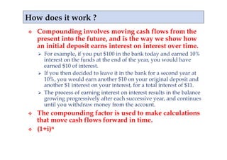     Compounding involves moving cash flows from the
     present into the future, and is the way we show how
     an initial deposit earns interest on interest over time.
       For example, if you put $100 in the bank today and earned 10%
        interest on the funds at the end of the year, you would have
        earned $10 of interest.
       If you then decided to leave it in the bank for a second year at
        10%, you would earn another $10 on your original deposit and
        another $1 interest on your interest, for a total interest of $11.
       The process of earning interest on interest results in the balance
        growing progressively after each successive year, and continues
        until you withdraw money from the account.
    The compounding factor is used to make calculations
     that move cash flows forward in time.
    (1+i)n
 