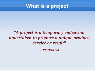 What is a project



  ”A project is a temporary endeavour 
undertaken to produce a unique product, 
            service or result”
               ­ PMBOK v4
 