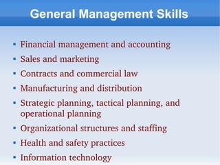 General Management Skills


    Financial management and accounting

    Sales and marketing

    Contracts and commercial law

    Manufacturing and distribution

    Strategic planning, tactical planning, and 
    operational planning

    Organizational structures and staffing

    Health and safety practices

    Information technology
 