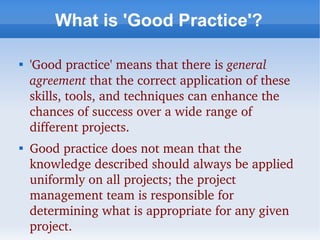 What is 'Good Practice'?


    'Good practice' means that there is general 
    agreement that the correct application of these 
    skills, tools, and techniques can enhance the 
    chances of success over a wide range of 
    different projects. 

    Good practice does not mean that the 
    knowledge described should always be applied 
    uniformly on all projects; the project 
    management team is responsible for 
    determining what is appropriate for any given 
    project.
 