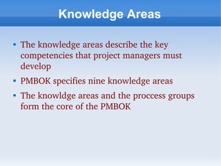 Knowledge Areas


    The knowledge areas describe the key 
    competencies that project managers must 
    develop

    PMBOK specifies nine knowledge areas

    The knowldge areas and the proccess groups 
    form the core of the PMBOK
 