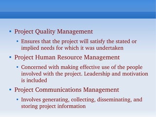 
    Project Quality Management
    
        Ensures that the project will satisfy the stated or 
        implied needs for which it was undertaken

    Project Human Resource Management
    
        Concerned with making effective use of the people 
        involved with the project. Leadership and motivation 
        is included

    Project Communications Management
    
        Involves generating, collecting, disseminating, and 
        storing project information
 