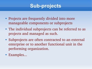 Sub-projects


    Projects are frequently divided into more 
    manageable components or subprojects

    The individual subprojects can be referred to as 
    projects and managed as such.

    Subprojects are often contracted to an external 
    enterprise or to another functional unit in the 
    performing organization. 

    Examples...
 