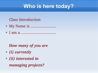 Who is here today?

    Class Introduction

    My Name is .......................

    I am a ................................


    How many of you are 

    (i) currently 

    (ii) interested in
    managing projects?
 