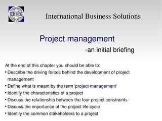 International Business Solutions


                     Project management
                                                -an initial briefing

At the end of this chapter you should be able to:

    Describe the driving forces behind the development of project
    management

    Define what is meant by the term 'project management'

    Identify the characteristics of a project

    Discuss the relationship between the four project constraints

    Discuss the importance of the project life cycle

    Identify the common stakeholders to a project
 