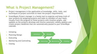 What is Project Management?
 Project management is the application of knowledge, skills, tools, and
techniques to project activities to meet the project requirements.
 GreenRopes Project manager is a handy tool to organize and keep track of
your projects by assigning projects and tasks to members of your team,
visually track the progress of these projects with timeline graphs, add
updates as the projects develops and receive automatic weekly updates and
create project deadlines that are automatically posted to your GreenRope
calendar.
1. Initiating
2. Planning/Design
3. Executing
4. Monitoring and Controlling
5. Closing
 