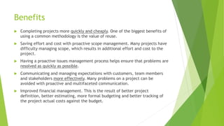 Benefits
 Completing projects more quickly and cheaply. One of the biggest benefits of
using a common methodology is the value of reuse.
 Saving effort and cost with proactive scope management. Many projects have
difficulty managing scope, which results in additional effort and cost to the
project.
 Having a proactive issues management process helps ensure that problems are
resolved as quickly as possible.
 Communicating and managing expectations with customers, team members
and stakeholders more effectively. Many problems on a project can be
avoided with proactive and multifaceted communication.
 Improved financial management. This is the result of better project
definition, better estimating, more formal budgeting and better tracking of
the project actual costs against the budget.
 