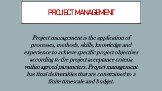 PROJECT MANAGEMENT
Project management is the application of
processes, methods, skills, knowledge and
experience to achieve specific project objectives
according to the project acceptance criteria
within agreed parameters. Project management
has final deliverables that are constrained to a
finite timescale and budget.
 